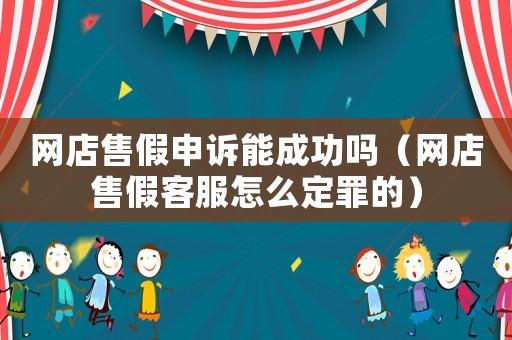 網(wǎng)店售假申訴能成功嗎（網(wǎng)店售假客服怎么定罪的）