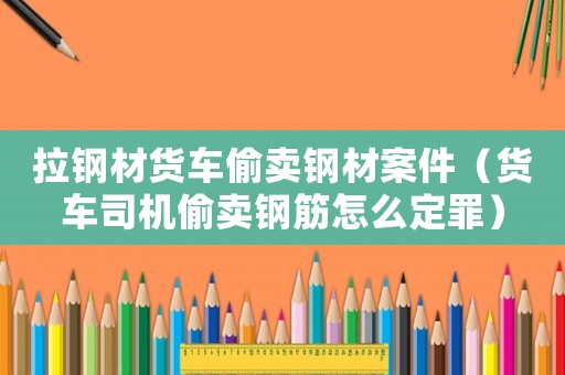 拉鋼材貨車偷賣鋼材案件（貨車司機(jī)偷賣鋼筋怎么定罪）
