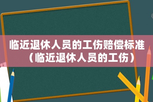 臨近退休人員的工傷賠償標準（臨近退休人員的工傷）