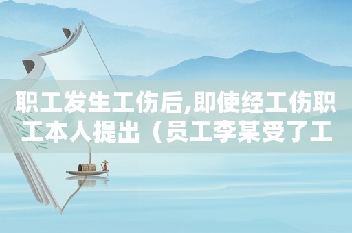 職工發(fā)生工傷后,即使經(jīng)工傷職工本人提出（員工李某受了工傷）
