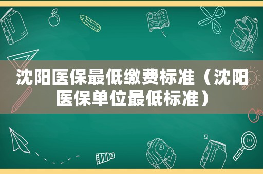 沈陽醫(yī)保最低繳費標準（沈陽醫(yī)保單位最低標準）