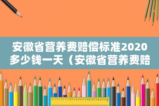 安徽省營養(yǎng)費(fèi)賠償標(biāo)準(zhǔn)2020多少錢一天（安徽省營養(yǎng)費(fèi)賠償標(biāo)準(zhǔn)2018）