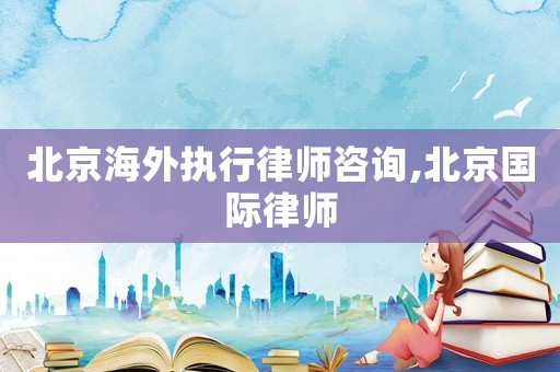 北京海外執(zhí)行律師咨詢,北京國際律師