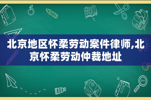 北京地區(qū)懷柔勞動(dòng)案件律師,北京懷柔勞動(dòng)仲裁地址