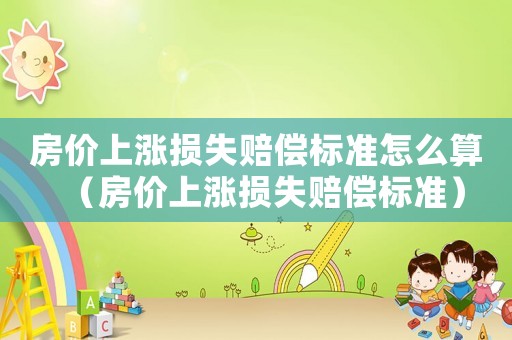 房?jī)r(jià)上漲損失賠償標(biāo)準(zhǔn)怎么算（房?jī)r(jià)上漲損失賠償標(biāo)準(zhǔn)）