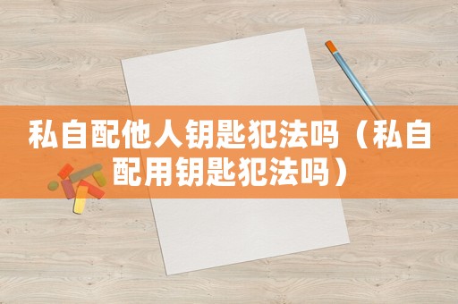 私自配他人鑰匙犯法嗎（私自配用鑰匙犯法嗎）