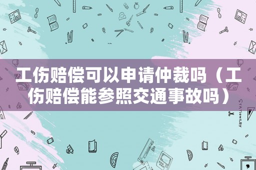 工傷賠償可以申請仲裁嗎（工傷賠償能參照交通事故嗎）
