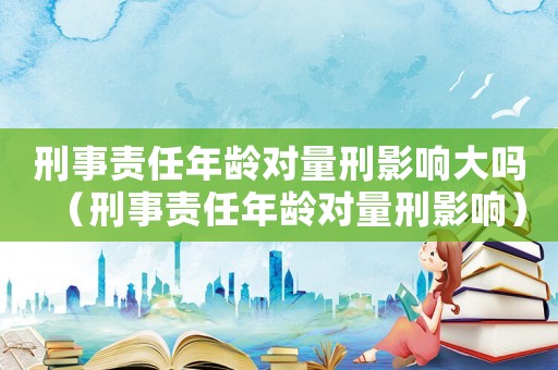 刑事責(zé)任年齡對量刑影響大嗎（刑事責(zé)任年齡對量刑影響）