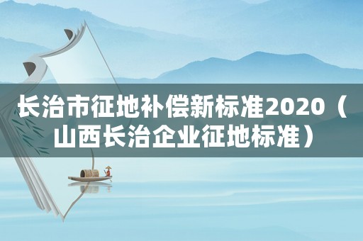 長(zhǎng)治市征地補(bǔ)償新標(biāo)準(zhǔn)2020（山西長(zhǎng)治企業(yè)征地標(biāo)準(zhǔn)）