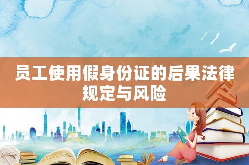 員工使用假身份證的后果法律規(guī)定與風險