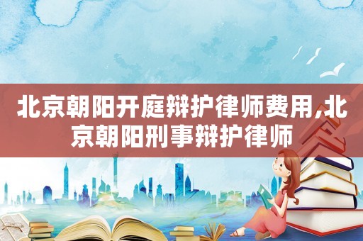 北京朝陽開庭辯護律師費用,北京朝陽刑事辯護律師