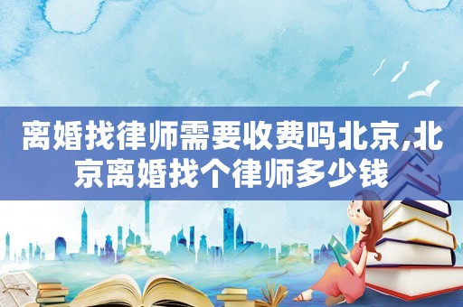離婚找律師需要收費(fèi)嗎北京,北京離婚找個律師多少錢