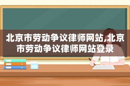 北京市勞動爭議律師網(wǎng)站,北京市勞動爭議律師網(wǎng)站登錄