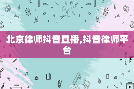北京律師抖音直播,抖音律師平臺