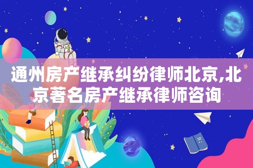 通州房產(chǎn)繼承糾紛律師北京,北京著名房產(chǎn)繼承律師咨詢