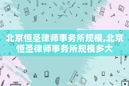 北京恒圣律師事務(wù)所規(guī)模,北京恒圣律師事務(wù)所規(guī)模多大