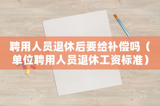 聘用人員退休后要給補(bǔ)償嗎（單位聘用人員退休工資標(biāo)準(zhǔn)）