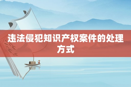 違法侵犯知識產(chǎn)權(quán)案件的處理方式