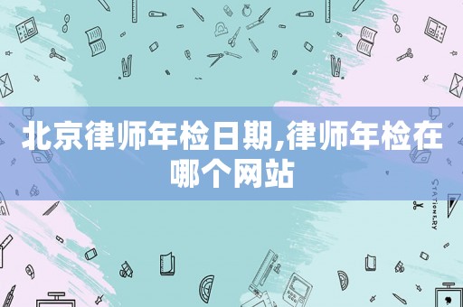 北京律師年檢日期,律師年檢在哪個網(wǎng)站