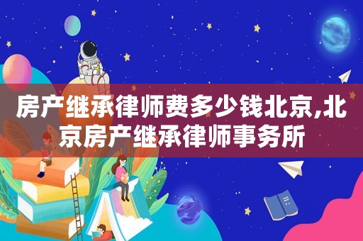 房產(chǎn)繼承律師費多少錢北京,北京房產(chǎn)繼承律師事務所