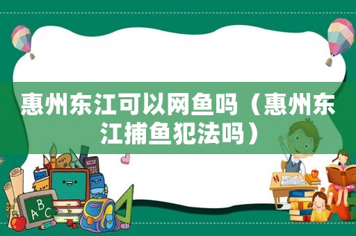 惠州東江可以網(wǎng)魚嗎（惠州東江捕魚犯法嗎）