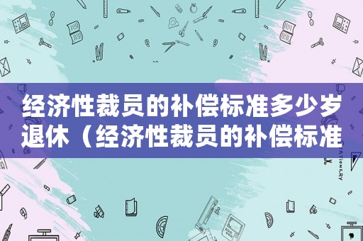 經(jīng)濟(jì)性裁員的補(bǔ)償標(biāo)準(zhǔn)多少歲退休（經(jīng)濟(jì)性裁員的補(bǔ)償標(biāo)準(zhǔn)多）