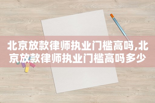 北京放款律師執(zhí)業(yè)門檻高嗎,北京放款律師執(zhí)業(yè)門檻高嗎多少錢
