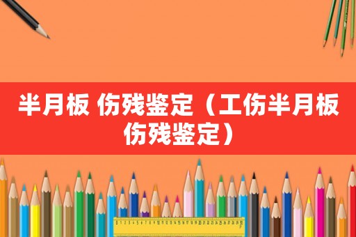 半月板 傷殘鑒定（工傷半月板傷殘鑒定）