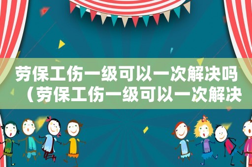 勞保工傷一級(jí)可以一次解決嗎（勞保工傷一級(jí)可以一次解決嗎）