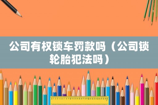 公司有權(quán)鎖車罰款嗎（公司鎖輪胎犯法嗎）