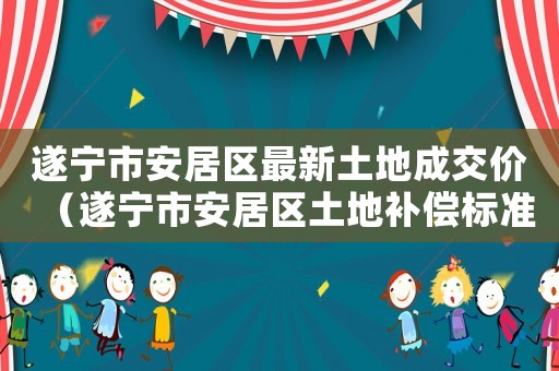 遂寧市安居區(qū)最新土地成交價(jià)（遂寧市安居區(qū)土地補(bǔ)償標(biāo)準(zhǔn)）