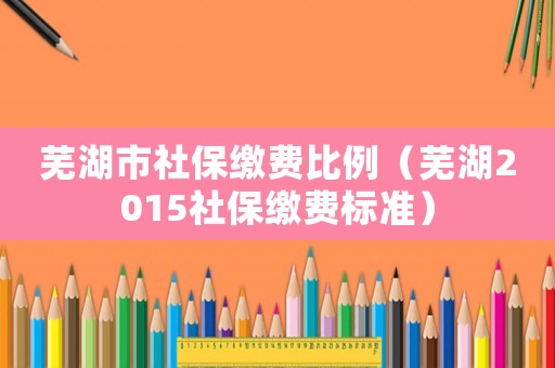 蕪湖市社保繳費(fèi)比例（蕪湖2015社保繳費(fèi)標(biāo)準(zhǔn)）