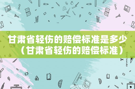甘肅省輕傷的賠償標(biāo)準(zhǔn)是多少（甘肅省輕傷的賠償標(biāo)準(zhǔn)）