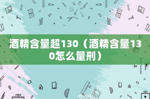 酒精含量超130（酒精含量130怎么量刑）