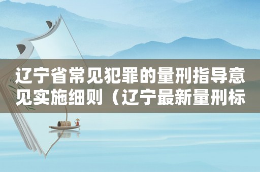 遼寧省常見(jiàn)犯罪的量刑指導(dǎo)意見(jiàn)實(shí)施細(xì)則（遼寧最新量刑標(biāo)準(zhǔn)）