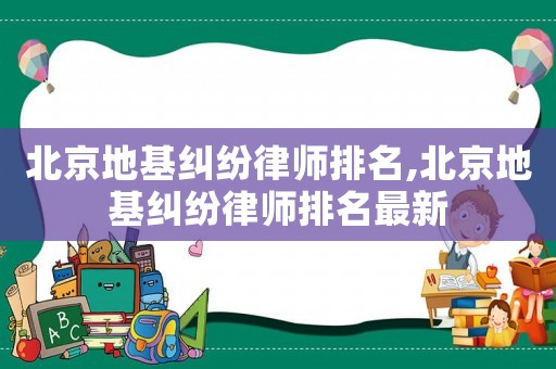 北京地基糾紛律師排名,北京地基糾紛律師排名最新