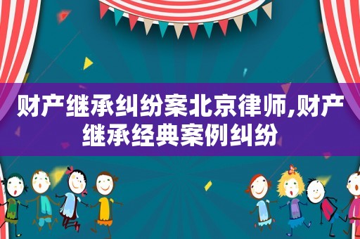 財(cái)產(chǎn)繼承糾紛案北京律師,財(cái)產(chǎn)繼承經(jīng)典案例糾紛