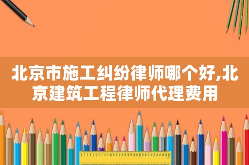 北京市施工糾紛律師哪個(gè)好,北京建筑工程律師代理費(fèi)用