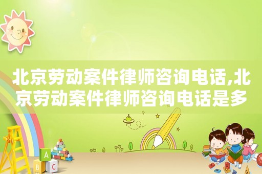 北京勞動案件律師咨詢電話,北京勞動案件律師咨詢電話是多少