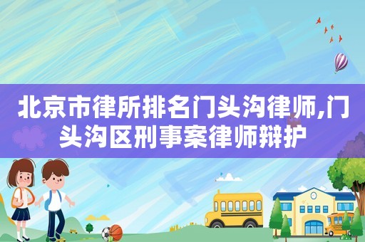 北京市律所排名門頭溝律師,門頭溝區(qū)刑事案律師辯護