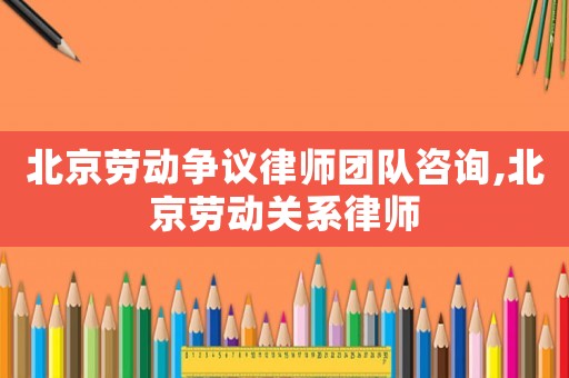 北京勞動爭議律師團隊咨詢,北京勞動關系律師