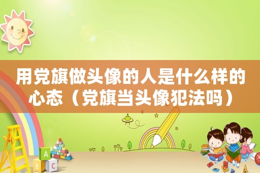 用黨旗做頭像的人是什么樣的心態(tài)（黨旗當(dāng)頭像犯法嗎）