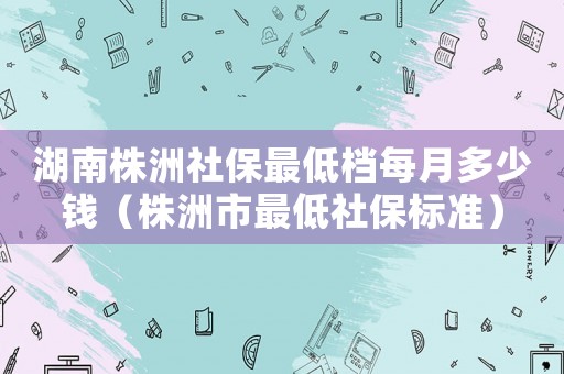 湖南株洲社保最低檔每月多少錢（株洲市最低社保標(biāo)準(zhǔn)）