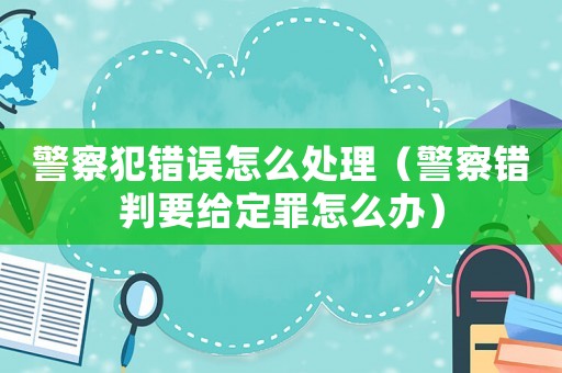 警察犯錯誤怎么處理（警察錯判要給定罪怎么辦）