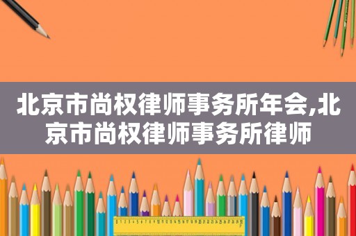 北京市尚權(quán)律師事務(wù)所年會(huì),北京市尚權(quán)律師事務(wù)所律師