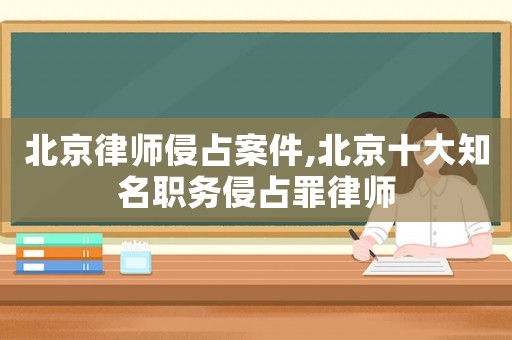 北京律師侵占案件,北京十大知名職務侵占罪律師