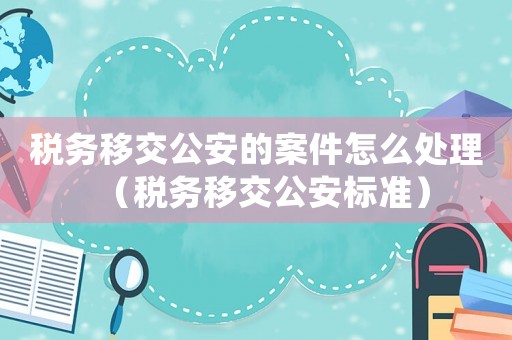 稅務(wù)移交公安的案件怎么處理（稅務(wù)移交公安標(biāo)準(zhǔn)）