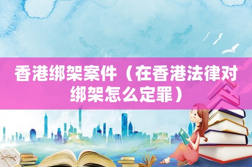 香港綁架案件（在香港法律對(duì)綁架怎么定罪）