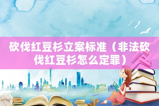 砍伐紅豆杉立案標準（非法砍伐紅豆杉怎么定罪）