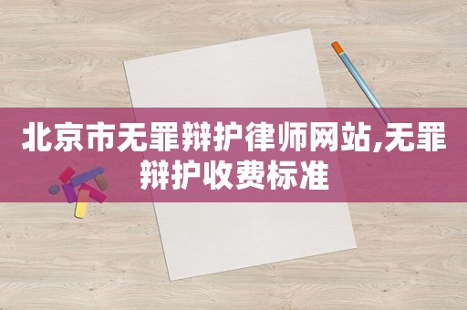 北京市無(wú)罪辯護(hù)律師網(wǎng)站,無(wú)罪辯護(hù)收費(fèi)標(biāo)準(zhǔn)